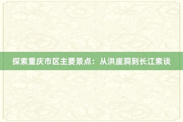 探索重庆市区主要景点：从洪崖洞到长江索谈